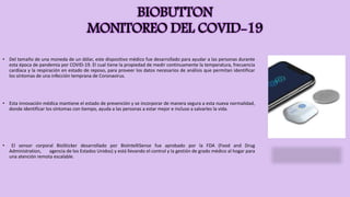 BIOBUTTON
MONITOREO DEL COVID-19
• Del tamaño de una moneda de un dólar, este dispositivo médico fue desarrollado para ayudar a las personas durante
esta época de pandemia por COVID-19. El cual tiene la propiedad de medir continuamente la temperatura, frecuencia
cardíaca y la respiración en estado de reposo, para proveer los datos necesarios de análisis que permitan identificar
los síntomas de una infección temprana de Coronavirus.
• Esta innovación médica mantiene el estado de prevención y se incorporar de manera segura a esta nueva normalidad,
donde identificar los síntomas con tiempo, ayuda a las personas a estar mejor e incluso a salvarles la vida.
• El sensor corporal BioSticker desarrollado por BioIntelliSense fue aprobado por la FDA (Food and Drug
Administration, agencia de los Estados Unidos) y está llevando el control y la gestión de grado médico al hogar para
una atención remota escalable.
 