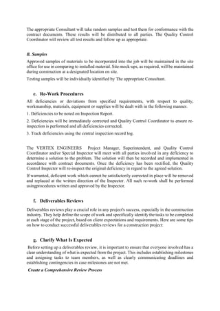 The appropriate Consultant will take random samples and test them for conformance with the
contract documents. These results will be distributed to all parties. The Quality Control
Coordinator will review all test results and follow up as appropriate.
B. Samples
Approved samples of materials to be incorporated into the job will be maintained in the site
office for use in comparing to installed material. Site mock-ups, as required, will be maintained
during construction at a designated location on site.
Testing samples will be individually identified by The appropriate Consultant.
e. Re-Work Procedures
All deficiencies or deviations from specified requirements, with respect to quality,
workmanship, materials, equipment or supplies will be dealt with in the following manner.
1. Deficiencies to be noted on Inspection Report.
2. Deficiencies will be immediately corrected and Quality Control Coordinator to ensure re-
inspection is performed and all deficiencies corrected.
3. Track deficiencies using the central inspection record log.
The VERTEX ENGINEERS Project Manager, Superintendent, and Quality Control
Coordinator and/or Special Inspector will meet with all parties involved in any deficiency to
determine a solution to the problem. The solution will then be recorded and implemented in
accordance with contract documents. Once the deficiency has been rectified, the Quality
Control Inspector will re-inspect the original deficiency in regard to the agreed solution.
If warranted, deficient work which cannot be satisfactorily corrected in place will be removed
and replaced at the written direction of the Inspector. All such re-work shall be performed
usingprocedures written and approved by the Inspector.
f. Deliverables Reviews
Deliverables reviews play a crucial role in any project's success, especially in the construction
industry. They help define the scope of work and specifically identify the tasks to be completed
at each stage of the project, based on client expectations and requirements. Here are some tips
on how to conduct successful deliverables reviews for a construction project:
g. Clarify What Is Expected
Before setting up a deliverables review, it is important to ensure that everyone involved has a
clear understanding of what is expected from the project. This includes establishing milestones
and assigning tasks to team members, as well as clearly communicating deadlines and
establishing contingencies in case milestones are not met.
Create a Comprehensive Review Process
 