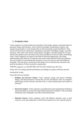 1. INTRODUCTION
Vertex engineers are professionals who specialize in the design, analysis, and optimization of
geometric shapes and structures. They use their knowledge of mathematics, physics, and
engineering principles to create designs that are both structurally sound and efficient. They
are also involved in the construction, maintenance and repair of buildings, bridges, and other
structures. They often work closely with architects, designers, and other engineers to ensure
that the final product meets the needs of the client and adheres to relevant safety and building
codes. Vertex Engineers are experts in the field of structural engineering, with a deep
understanding of the behavior of materials and systems under different loads and conditions.
They are essential in ensuring that the structures we use every day are safe and reliable for
the public. They also play a crucial role in the design of new and innovative structures that
push the boundaries of what is possible in engineering.
VERTEX engineers is an ES ISO 9001-2015 ECASE certified since 2015 and
always strive for change and best performance accordingly its quality certificate renewed
continuously to date.
It provides Services Includes:
o Building and Structure Design: Vertex engineers design and analyze buildings,
bridges, and other structures to ensure they are safe and efficient. They use computer-
aided design (CAD) software and other tools to create detailed plans and models of
structures.
o Structural Analysis: Vertex engineers use mathematical and computational methods to
analyze the behavior of structures under different loads and conditions. This can include
simulating wind, earthquakes, and other natural phenomena.
o Materials Science: Vertex engineers work with different materials such as steel,
concrete, wood, and composites, to find the best material to use for a specific project.
 