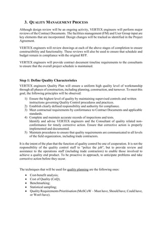 3. QUALITY MANAGEMENT PROCESS
Although design review will be an ongoing activity, VERTEX engineers will perform major
reviews of the Contract Documents. The facilities management (FM) and User Group input are
key elements that are incorporated. Design changes will be tracked as identified in the Project
Agreement.
VERTEX engineers will review drawings at each of the above stages of completion to ensure
constructibility and functionality. These reviews will also be used to ensure that schedule and
budget remain in compliance with the original RFP.
VERTEX engineers will provide contract document timeline requirements to the consultants
to ensure that the overall project schedule is maintained.
Step 1: Define Quality Characteristics
VERTEX engineers Quality Plan will ensure a uniform high quality level of workmanship
through all phases of construction, including planning, construction, and turnover. To meet this
goal, the following principles will be observed:
1) Ensure the highest level of quality by maintaining supervised controls and written
instructions governing Quality Control procedures and practices.
2) Establish clearly defined responsibility and authority for compliance.
3) Meet contractual requirements by conformance to Contract Documents and applicable
standards.
4) Complete and maintain accurate records of inspections and tests.
Identify and advise VERTEX engineers and the Consultant of quality related non-
conformance for timely corrective action. Ensure that corrective action is properly
implemented and documented.
5) Maintain procedures to ensure that quality requirements are communicated to all levels
of the field organization, including trade contractors.
It is the intent of the plan that the function of quality control be one of cooperation. It is not the
responsibility of the quality control staff to “police the job”, but to provide review and
assistance to the operations staff (including trade contractors) to enable those involved to
achieve a quality end product. To be proactive in approach, to anticipate problems and take
corrective action before they occur.
The techniques that will be used for quality planning are the following ones:
 Cost-benefit analysis;
 Cost of Quality (CoQ);
 Benchmarking;
 Statistical sampling;
 Quality Requirements Prioritisation (MoSCoW – Must have, Should have, Could have,
or Won't have).
 
