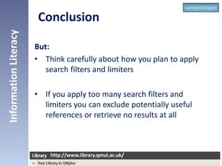 But:
• Think carefully about how you plan to apply
search filters and limiters
• If you apply too many search filters and
limiters you can exclude potentially useful
references or retrieve no results at all
InformationLiteracy
http://www.library.qmul.ac.uk/
http://www.library.qmul.ac.uk/
Conclusion
 