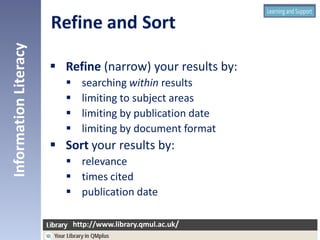  Refine (narrow) your results by:
 searching within results
 limiting to subject areas
 limiting by publication date
 limiting by document format
 Sort your results by:
 relevance
 times cited
 publication date
InformationLiteracy
http://www.library.qmul.ac.uk/
http://www.library.qmul.ac.uk/
 