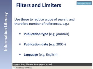 Use these to reduce scope of search, and
therefore number of references, e.g.:
 Publication type (e.g. journals)
 Publication date (e.g. 2005-)
 Language (e.g. English)
InformationLiteracy
http://www.library.qmul.ac.uk/
http://www.library.qmul.ac.uk/
 