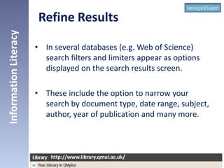 • In several databases (e.g. Web of Science)
search filters and limiters appear as options
displayed on the search results screen.
• These include the option to narrow your
search by document type, date range, subject,
author, year of publication and many more.
InformationLiteracy
http://www.library.qmul.ac.uk/
http://www.library.qmul.ac.uk/
Refine Results
 
