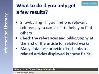  Snowballing - If you find one relevant
reference you can use it to help you find
others.
 Check the references and bibliography at
the end of the article for related works.
 Many database provide direct links to
related articles displayed in these fields.
InformationLiteracy
http://www.library.qmul.ac.uk/
http://www.library.qmul.ac.uk/
What to do if you only get
a few results?
 