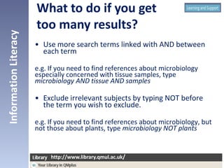 • Use more search terms linked with AND between
each term
e.g. If you need to find references about microbiology
especially concerned with tissue samples, type
microbiology AND tissue AND samples
• Exclude irrelevant subjects by typing NOT before
the term you wish to exclude.
e.g. If you need to find references about microbiology, but
not those about plants, type microbiology NOT plants
InformationLiteracy
http://www.library.qmul.ac.uk/
http://www.library.qmul.ac.uk/
What to do if you get
too many results?
 