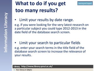 • Limit your results by date range.
e.g. if you were looking for the very latest research on
a particular subject you could type 2012-2013 in the
date field of the database search screen.
• Limit your search to particular fields
e.g. enter your search terms in the title field of the
database search screen to increase the relevance of
your results.
InformationLiteracy
http://www.library.qmul.ac.uk/
http://www.library.qmul.ac.uk/
What to do if you get
too many results?
 