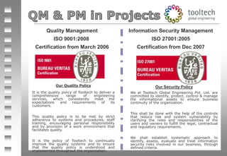 Quality Management ISO 9001:2008  Certification from March 2006 Information Security Management ISO 27001:2005 Certification from Dec 2007 Our Quality Policy It is the quality policy of Tooltech to deliver a comprehensive range of engineering services, which consistently meet the expectations and requirements of its customers.   This quality policy is to be met by strict adherence to systems and procedures, staff training, encouraging personal responsibility and by provision of a work environment that facilitates quality.   It is the policy of Tooltech to continually improve the quality systems and to ensure that the quality policy is understood and implemented throughout the organization. Our Security Policy We at Tooltech Global Engineering Pvt. Ltd. are committed to identify, protect, control & manage the informational assets to ensure business continuity of the organization.   This shall be done with the help of the controls that reduce risk and system vulnerability by clarifying the roles and responsibilities of the users and owners to fulfill the legal, contractual and regulatory requirements.    We shall establish systematic approach to identify, assess, evaluate and treat information security risks involved in our business, through defined criteria. 