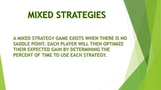 A MIXED STRATEGY GAME EXISTS WHEN THERE IS NO
SADDLE POINT. EACH PLAYER WILL THEN OPTIMIZE
THEIR EXPECTED GAIN BY DETERMINING THE
PERCENT OF TIME TO USE EACH STRATEGY.
 