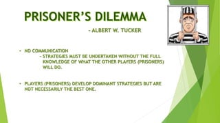 • NO COMMUNICATION
- STRATEGIES MUST BE UNDERTAKEN WITHOUT THE FULL
KNOWLEDGE OF WHAT THE OTHER PLAYERS (PRISONERS)
WILL DO.
• PLAYERS (PRISONERS) DEVELOP DOMINANT STRATEGIES BUT ARE
NOT NECESSARILY THE BEST ONE.
- ALBERT W. TUCKER
 