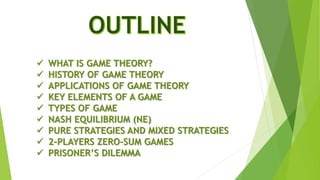  WHAT IS GAME THEORY?
 HISTORY OF GAME THEORY
 APPLICATIONS OF GAME THEORY
 KEY ELEMENTS OF A GAME
 TYPES OF GAME
 NASH EQUILIBRIUM (NE)
 PURE STRATEGIES AND MIXED STRATEGIES
 2-PLAYERS ZERO-SUM GAMES
 PRISONER’S DILEMMA
 