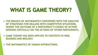  THE BRANCH OF MATHEMATICS CONCERNED WITH THE ANALYSIS
OF STRATEGIES FOR DEALING WITH COMPETITIVE SITUATIONS,
WHERE THE OUTCOME OF A PARTICIPANT’S CHOICE OF ACTION
DEPENDS CRITICALLY ON THE ACTIONS OF OTHER PARTICIPANTS.
 GAME THEORY HAS BEEN APPLIED TO CONTEXTS IN WAR,
BUSINESS AND BIOLOGY.
 THE MATHEMATICS OF HUMAN INTERACTIONS.
 