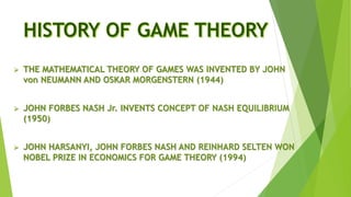  THE MATHEMATICAL THEORY OF GAMES WAS INVENTED BY JOHN
von NEUMANN AND OSKAR MORGENSTERN (1944)
 JOHN FORBES NASH Jr. INVENTS CONCEPT OF NASH EQUILIBRIUM
(1950)
 JOHN HARSANYI, JOHN FORBES NASH AND REINHARD SELTEN WON
NOBEL PRIZE IN ECONOMICS FOR GAME THEORY (1994)
 