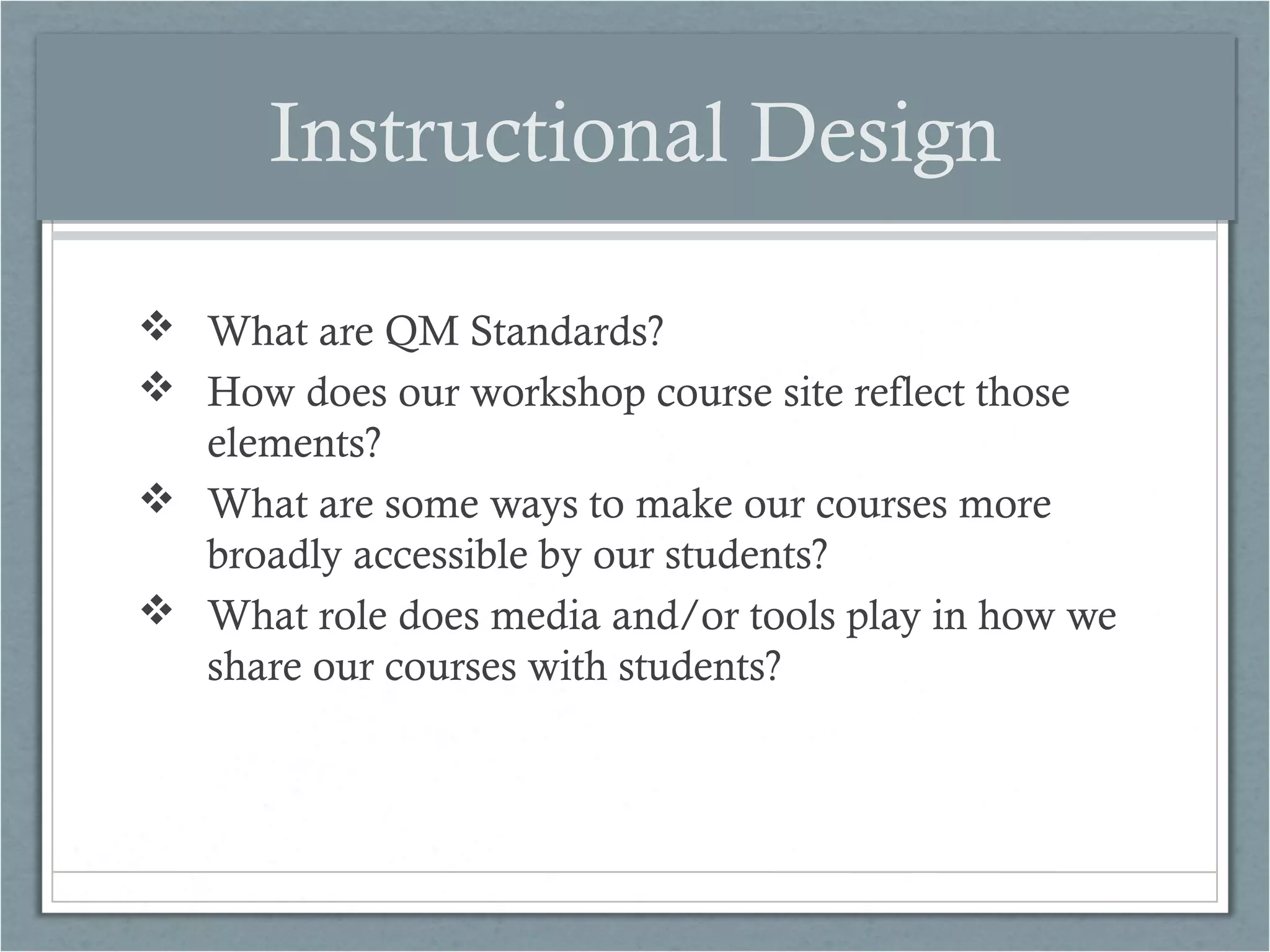 Instructional Design
 What are QM Standards?
 How does our workshop course site reflect those
elements?
 What are some ways to make our courses more
broadly accessible by our students?
 What role does media and/or tools play in how we
share our courses with students?

 
