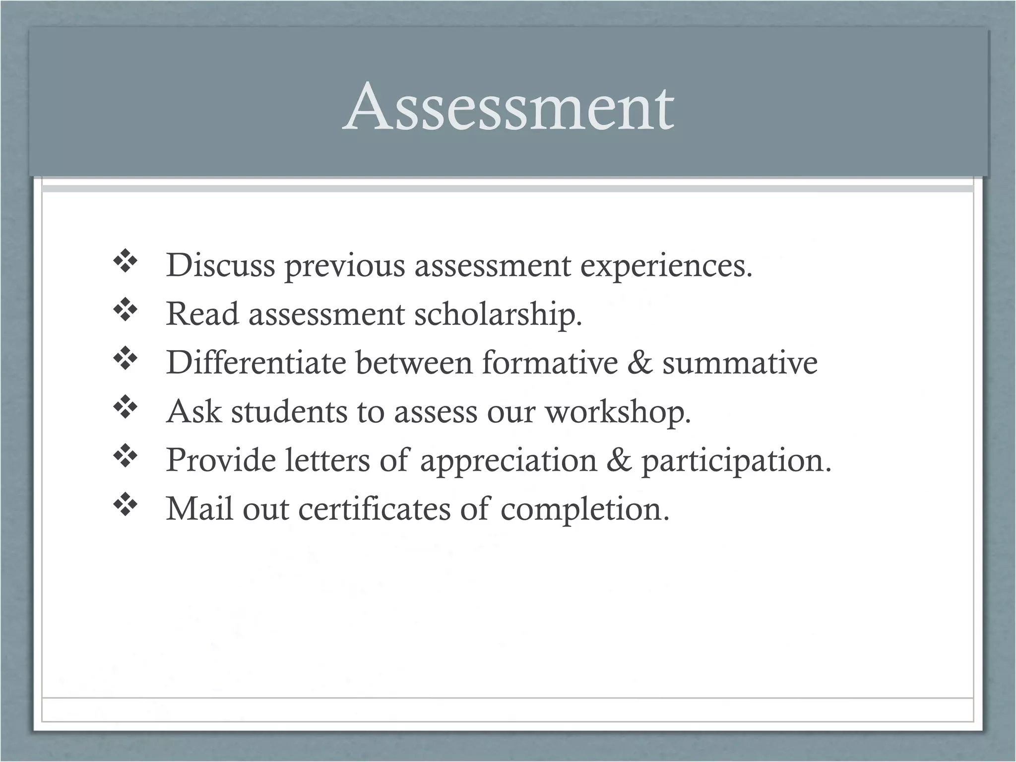 Assessment







Discuss previous assessment experiences.
Read assessment scholarship.
Differentiate between formative & summative
Ask students to assess our workshop.
Provide letters of appreciation & participation.
Mail out certificates of completion.

 