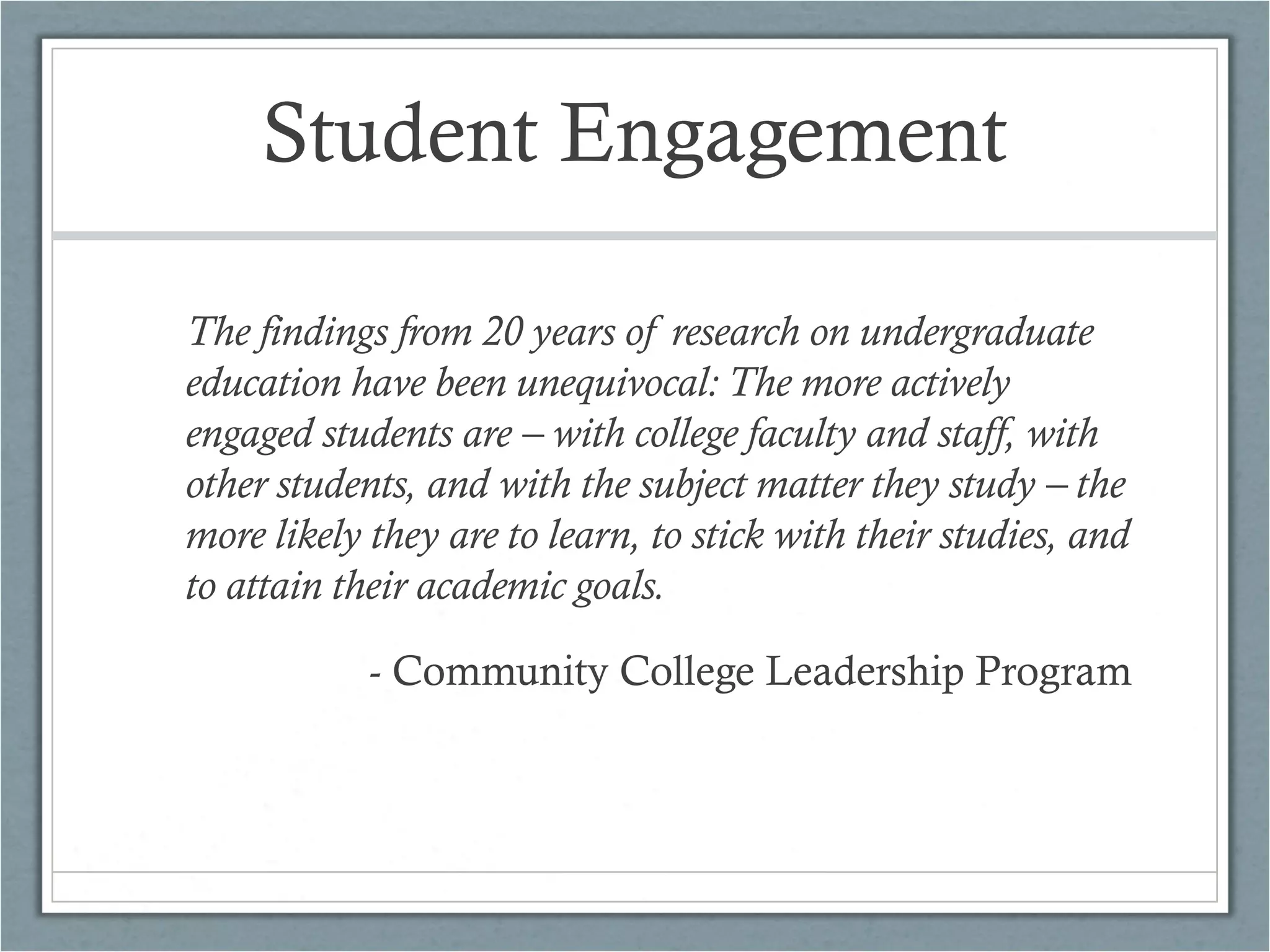 Student Engagement
The findings from 20 years of research on undergraduate
education have been unequivocal: The more actively
engaged students are – with college faculty and staff, with
other students, and with the subject matter they study – the
more likely they are to learn, to stick with their studies, and
to attain their academic goals.
- Community College Leadership Program

 