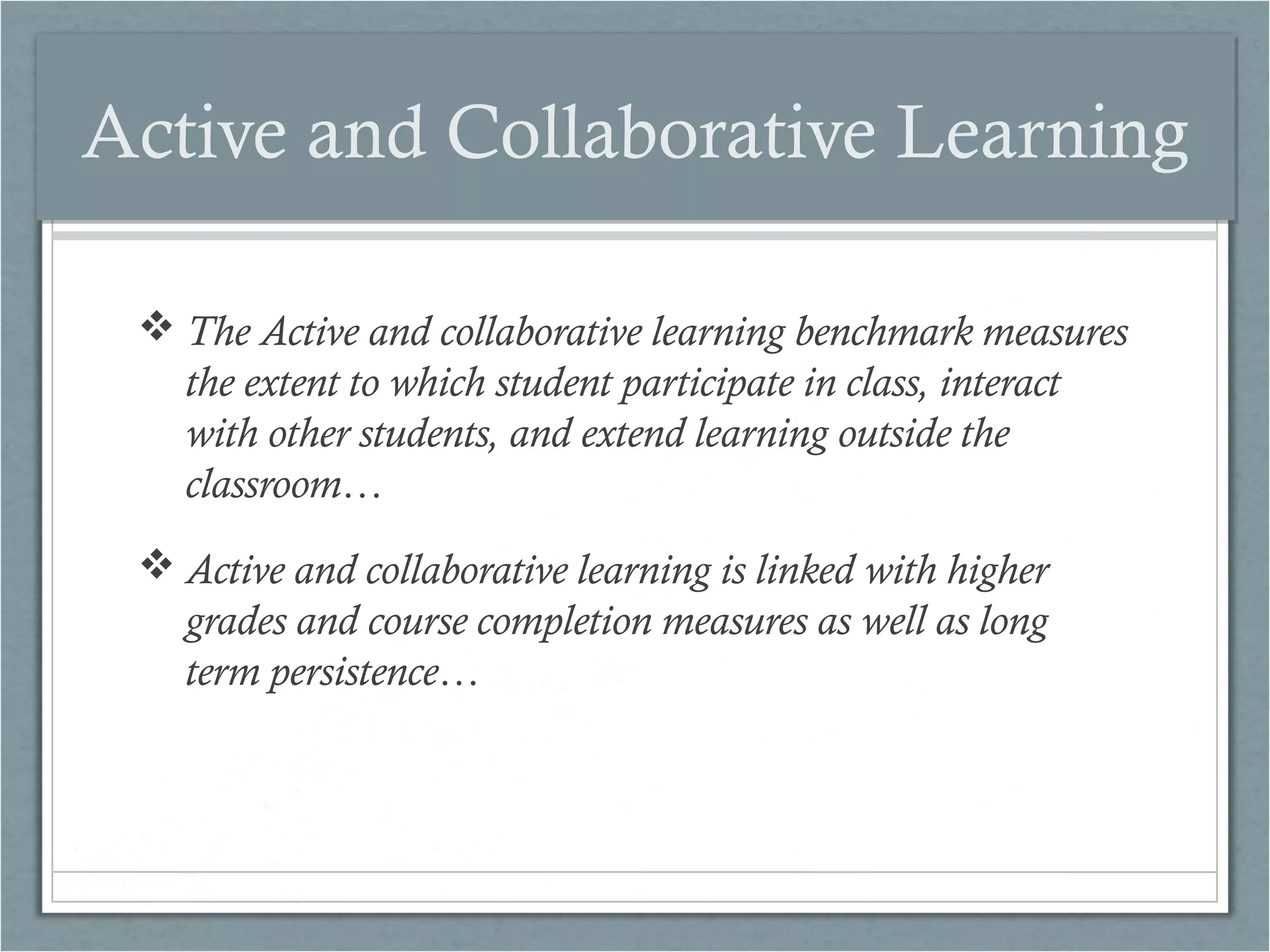 Active and Collaborative Learning
 The Active and collaborative learning benchmark measures
the extent to which student participate in class, interact
with other students, and extend learning outside the
classroom…
 Active and collaborative learning is linked with higher
grades and course completion measures as well as long
term persistence…

 