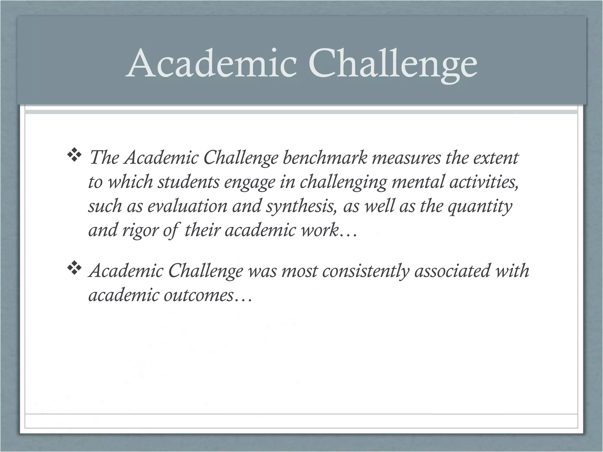 Academic Challenge
 The Academic Challenge benchmark measures the extent
to which students engage in challenging mental activities,
such as evaluation and synthesis, as well as the quantity
and rigor of their academic work…
 Academic Challenge was most consistently associated with
academic outcomes…

 