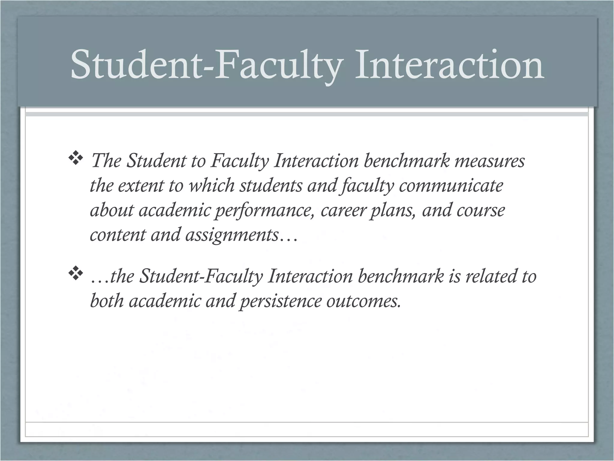 Student-Faculty Interaction
 The Student to Faculty Interaction benchmark measures
the extent to which students and faculty communicate
about academic performance, career plans, and course
content and assignments…
 …the Student-Faculty Interaction benchmark is related to
both academic and persistence outcomes.

 