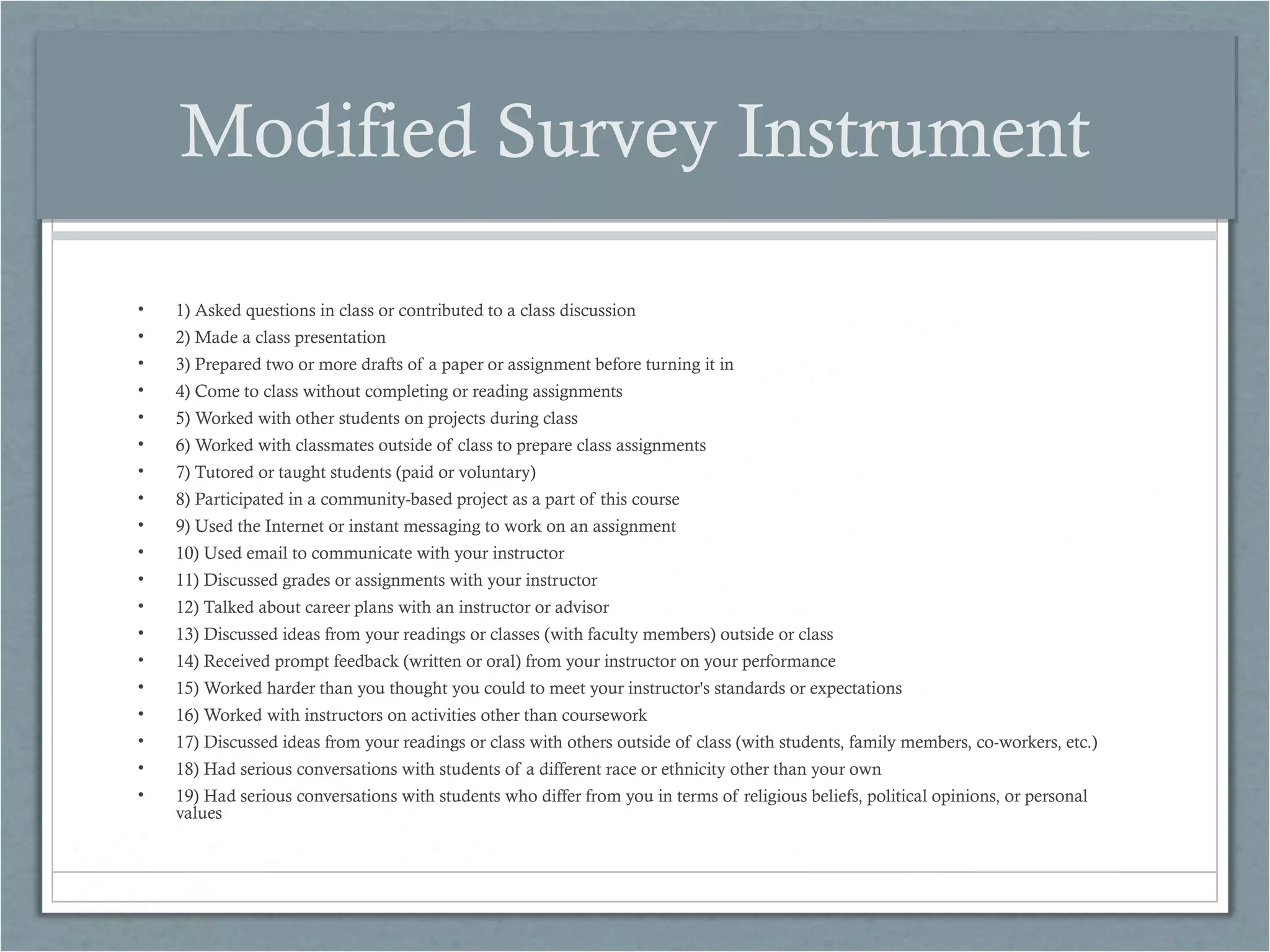 Modified Survey Instrument
•

1) Asked questions in class or contributed to a class discussion

•

2) Made a class presentation

•

3) Prepared two or more drafts of a paper or assignment before turning it in

•

4) Come to class without completing or reading assignments

•

5) Worked with other students on projects during class

•

6) Worked with classmates outside of class to prepare class assignments

•

7) Tutored or taught students (paid or voluntary)

•

8) Participated in a community-based project as a part of this course

•

9) Used the Internet or instant messaging to work on an assignment

•

10) Used email to communicate with your instructor

•

11) Discussed grades or assignments with your instructor

•

12) Talked about career plans with an instructor or advisor

•

13) Discussed ideas from your readings or classes (with faculty members) outside or class

•

14) Received prompt feedback (written or oral) from your instructor on your performance

•

15) Worked harder than you thought you could to meet your instructor's standards or expectations

•

16) Worked with instructors on activities other than coursework

•

17) Discussed ideas from your readings or class with others outside of class (with students, family members, co-workers, etc.)

•

18) Had serious conversations with students of a different race or ethnicity other than your own

•

19) Had serious conversations with students who differ from you in terms of religious beliefs, political opinions, or personal
values

 