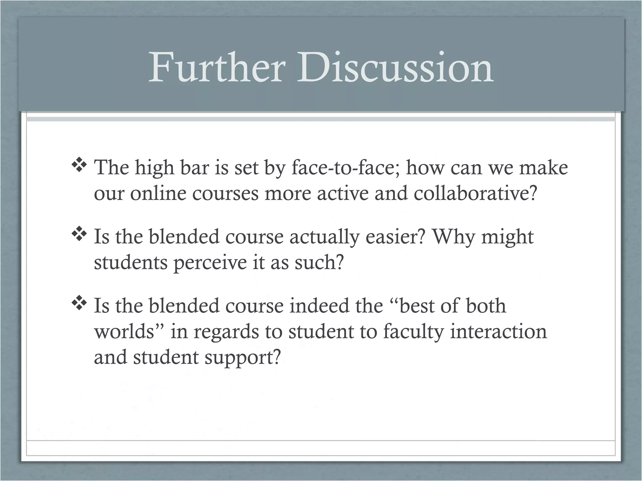 Further Discussion
 The high bar is set by face-to-face; how can we make
our online courses more active and collaborative?
 Is the blended course actually easier? Why might
students perceive it as such?
 Is the blended course indeed the “best of both
worlds” in regards to student to faculty interaction
and student support?

 