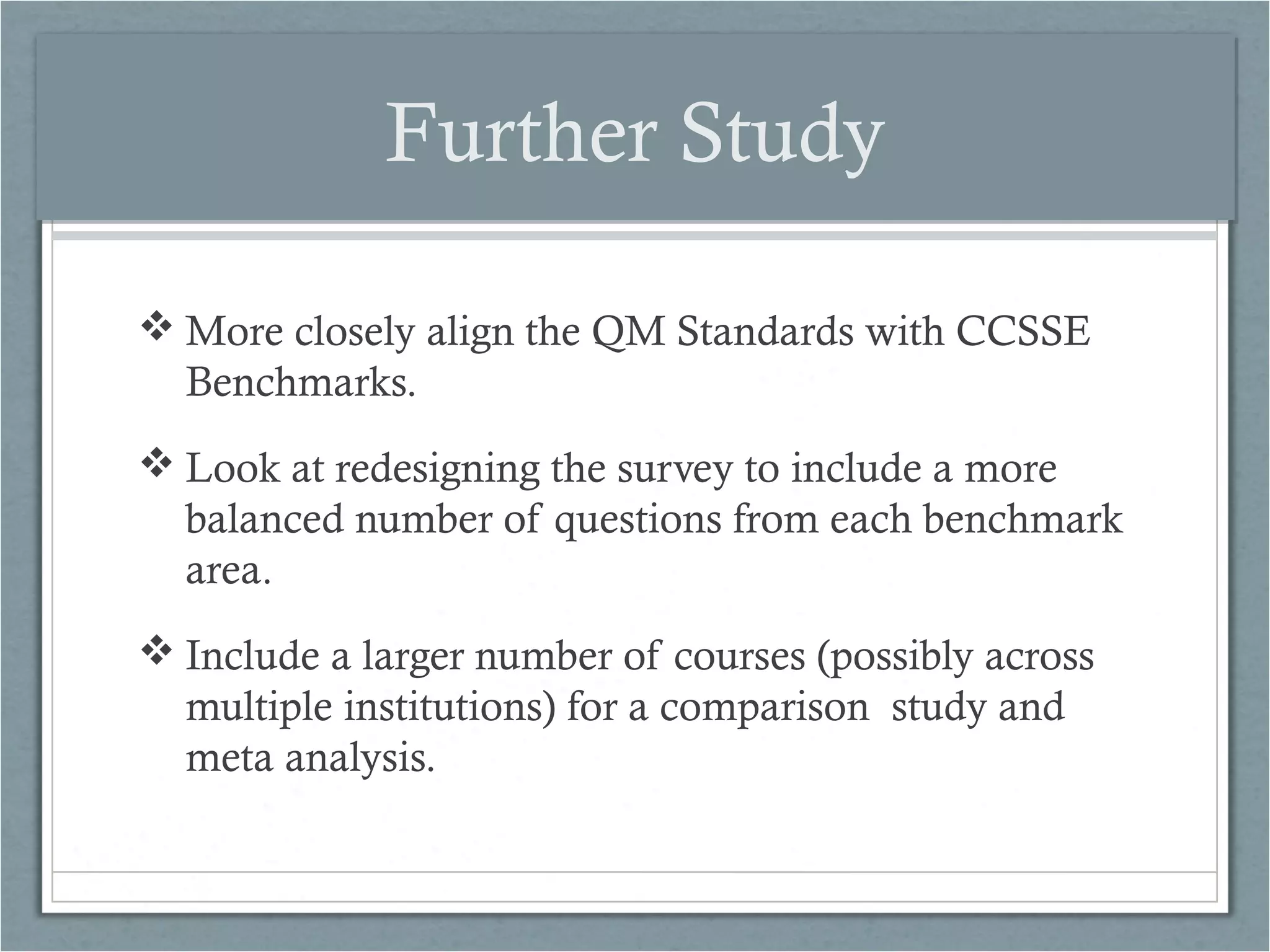 Further Study
 More closely align the QM Standards with CCSSE
Benchmarks.
 Look at redesigning the survey to include a more
balanced number of questions from each benchmark
area.
 Include a larger number of courses (possibly across
multiple institutions) for a comparison study and
meta analysis.

 
