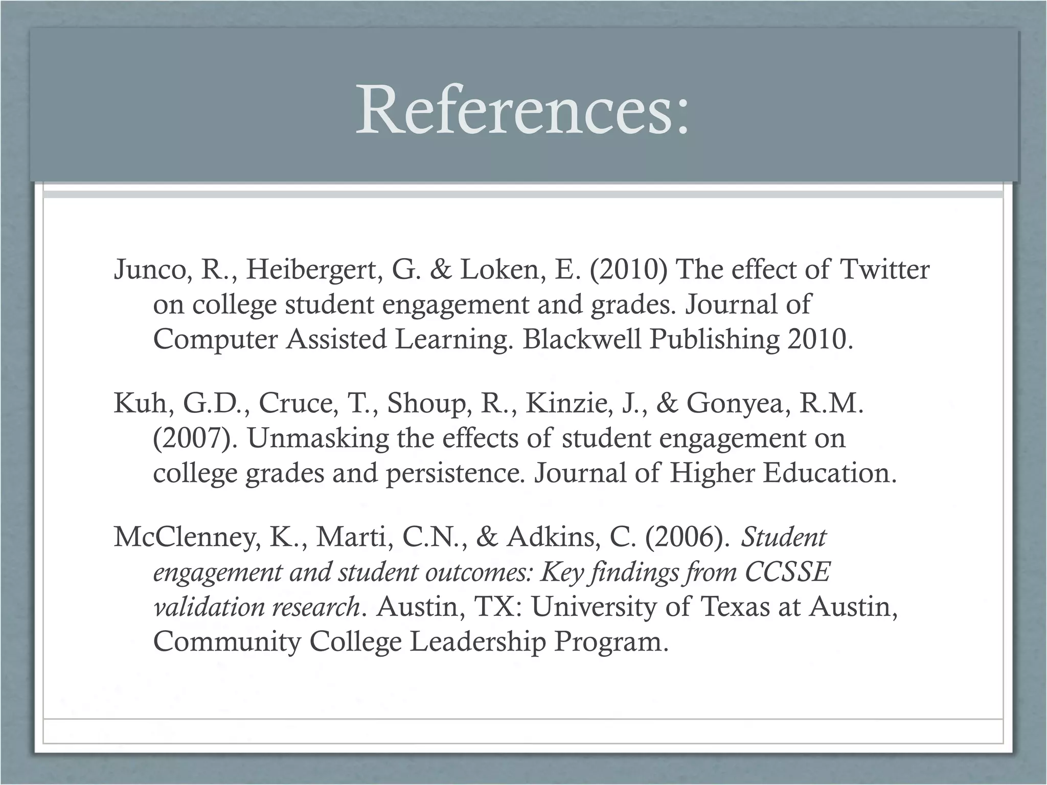 References:
Junco, R., Heibergert, G. & Loken, E. (2010) The effect of Twitter
on college student engagement and grades. Journal of
Computer Assisted Learning. Blackwell Publishing 2010.
Kuh, G.D., Cruce, T., Shoup, R., Kinzie, J., & Gonyea, R.M.
(2007). Unmasking the effects of student engagement on
college grades and persistence. Journal of Higher Education.
McClenney, K., Marti, C.N., & Adkins, C. (2006). Student
engagement and student outcomes: Key findings from CCSSE
validation research. Austin, TX: University of Texas at Austin,
Community College Leadership Program.

 