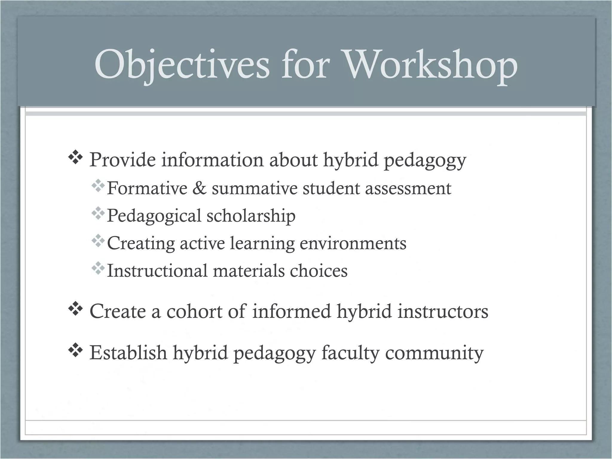 Objectives for Workshop
 Provide information about hybrid pedagogy
Formative & summative student assessment
Pedagogical scholarship
Creating active learning environments
Instructional materials choices

 Create a cohort of informed hybrid instructors
 Establish hybrid pedagogy faculty community

 