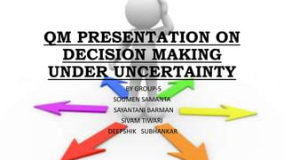 QM PRESENTATION ON
DECISION MAKING
UNDER UNCERTAINTY
BY GROUP-5
SOUMEN SAMANTA
SAYANTANI BARMAN
SIVAM TIWARI
DEEPSHIK SUBHANKAR
 