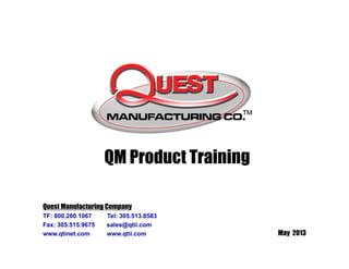 May 2013
QM Product Training
Quest Manufacturing Company
TF: 800.280.1067 Tel: 305.513.8583
Fax: 305.515.9675 sales@qtii.com
www.qtinet.com www.qtii.com
 