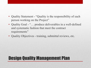 Design Quality Management Plan
• Quality Statement - “Quality is the responsibility of each
person working on the Project”
• Quality Goal - “… produce deliverables in a well-defined
and systematic fashion that meet the contract
requirements”
• Quality Objectives - training, submittal reviews, etc.
 