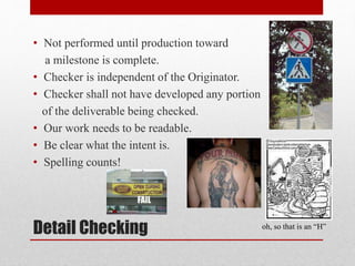 Detail Checking
• Not performed until production toward
a milestone is complete.
• Checker is independent of the Originator.
• Checker shall not have developed any portion
of the deliverable being checked.
• Our work needs to be readable.
• Be clear what the intent is.
• Spelling counts!
oh, so that is an “H”
 