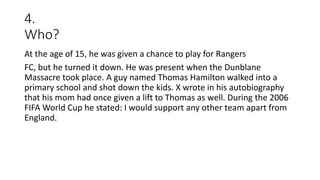 4.
Who?
At the age of 15, he was given a chance to play for Rangers
FC, but he turned it down. He was present when the Dunblane
Massacre took place. A guy named Thomas Hamilton walked into a
primary school and shot down the kids. X wrote in his autobiography
that his mom had once given a lift to Thomas as well. During the 2006
FIFA World Cup he stated: I would support any other team apart from
England.
 