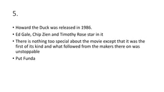 5.
• Howard the Duck was released in 1986.
• Ed Gale, Chip Zien and Timothy Rose star in it
• There is nothing too special about the movie except that it was the
first of its kind and what followed from the makers there on was
unstoppable
• Put Funda
 