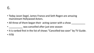 6.
• Today Jason Segel, James Franco and Seth Rogen are amazing
mainstream Hollywood Actors.
• All three of them began their acting career with a show __________
• __________ was cancelled after just one season
• It is ranked first in the list of shows “Cancelled too soon” by TV Guide.
• FITB
 