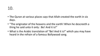 10.
• The Quran at various places says that Allah created the earth in six
days.
• “The originator of the heavens and the earth! When he descreeth a
thing he said unto it only : Be! And it is!”
• What is the Arabic translation of “Be! And it is!” which you may have
heard in the refrain of a famous Bollywood song.
 
