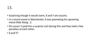 13.
• Surprising though it would seem, X and Y are cousins.
• In a recent event in Manchester, X was promoting his upcoming
movie Ride Along : 2.
• His cousin Y paid him a surprise visit during this and they took a few
penalties at each other.
• X and Y?
 