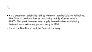 1.
• X is a deodorant originally sold by Mennen then by Colgate-Palmolive.
The X line of products lost its popularity rapidly after its peak in
1990’s. This peak however was largely due to inadvertently being
featured in an extremely popular song in 1991.
• Name the Deo Brand, and the Band of the song.
 
