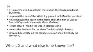 Who is X and what else is he known for?
14.
• X is an actor who has acted in movies like The Condemned and
Blueprints.
• He played the role of the Villain Juggernaut in X-Men the last stand.
• He also played the coach in the movie She’s the man as well as
Football Captain in the movie Mean Machine.
• He has played Freddie the Dog in Madagascar 3.
• He was the first host for the show The Friday Night Project
• X was a housemate on the reality television show Celebrity Big
Brother 7,
 