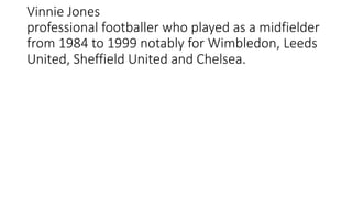 Vinnie Jones
professional footballer who played as a midfielder
from 1984 to 1999 notably for Wimbledon, Leeds
United, Sheffield United and Chelsea.
 