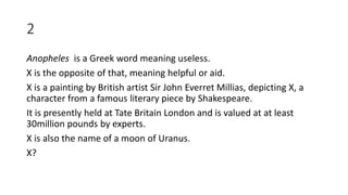 2
Anopheles is a Greek word meaning useless.
X is the opposite of that, meaning helpful or aid.
X is a painting by British artist Sir John Everret Millias, depicting X, a
character from a famous literary piece by Shakespeare.
It is presently held at Tate Britain London and is valued at at least
30million pounds by experts.
X is also the name of a moon of Uranus.
X?
 