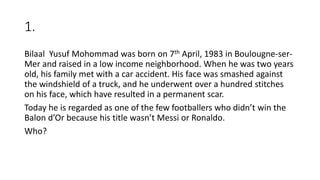 1.
Bilaal Yusuf Mohommad was born on 7th April, 1983 in Boulougne-ser-
Mer and raised in a low income neighborhood. When he was two years
old, his family met with a car accident. His face was smashed against
the windshield of a truck, and he underwent over a hundred stitches
on his face, which have resulted in a permanent scar.
Today he is regarded as one of the few footballers who didn’t win the
Balon d’Or because his title wasn’t Messi or Ronaldo.
Who?
 
