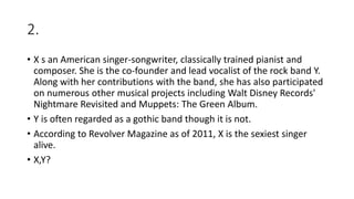 2.
• X s an American singer-songwriter, classically trained pianist and
composer. She is the co-founder and lead vocalist of the rock band Y.
Along with her contributions with the band, she has also participated
on numerous other musical projects including Walt Disney Records'
Nightmare Revisited and Muppets: The Green Album.
• Y is often regarded as a gothic band though it is not.
• According to Revolver Magazine as of 2011, X is the sexiest singer
alive.
• X,Y?
 