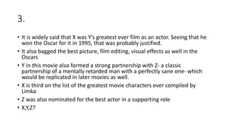 3.
• It is widely said that X was Y’s greatest ever film as an actor. Seeing that he
won the Oscar for it in 1995, that was probably justified.
• It also bagged the best picture, film editing, visual effects as well in the
Oscars
• Y in this movie also formed a strong partnership with Z- a classic
partnership of a mentally retarded man with a perfectly sane one- which
would be replicated in later movies as well.
• X is third on the list of the greatest movie characters ever compiled by
Limka
• Z was also nominated for the best actor in a supporting role
• X,Y,Z?
 