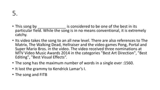 5.
• This song by _____________ is considered to be one of the best in its
particular field. While the song is in no means conventional, it is extremely
catchy.
• Its video takes the song to an all new level. There are also references to The
Matrix, The Walking Dead, Hellraiser and the video games Pong, Portal and
Super Mario Bros. in the video. The video received three nominations at
MTV Video Music Awards 2014 in the categories "Best Art Direction", "Best
Editing", "Best Visual Effects“.
• The song has the maximum number of words in a single ever :1560.
• It lost the grammy to Kendrick Lamar’s I.
• The song and FITB
 