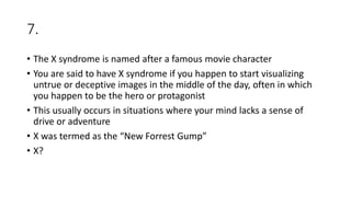 7.
• The X syndrome is named after a famous movie character
• You are said to have X syndrome if you happen to start visualizing
untrue or deceptive images in the middle of the day, often in which
you happen to be the hero or protagonist
• This usually occurs in situations where your mind lacks a sense of
drive or adventure
• X was termed as the “New Forrest Gump”
• X?
 