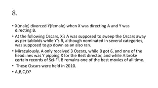 8.
• X(male) divorced Y(female) when X was directing A and Y was
directing B.
• At the following Oscars, X’s A was supposed to sweep the Oscars away
as per tabloids while Y’s B, although nominated in several categories,
was supposed to go down as an also ran.
• Miraculously, A only received 3 Oscars, while B got 6, and one of the
headlines was Y pipping X for the Best director, and while A broke
certain records of Sci-Fi, B remains one of the best movies of all time.
• These Oscars were held in 2010.
• A,B,C,D?
 