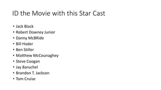 ID the Movie with this Star Cast
• Jack Black
• Robert Downey Junior
• Danny McBRide
• Bill Hader
• Ben Stiller
• Matthew McCounaghey
• Steve Coogan
• Jay Baruchel
• Brandon T. Jackson
• Tom Cruise
 