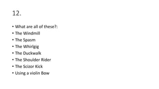 12.
• What are all of these?:
• The Windmill
• The Spasm
• The Whirlgig
• The Duckwalk
• The Shoulder Rider
• The Scizor Kick
• Using a violin Bow
 