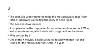 3
• The book X is widely rumored to be the most popularly read “Non-
fiction”, narrowly succeeding the Diary of Anne Frank
• This book has two versions
• X happens to be the inspiration for an extremely famous book W as
well as movie series, which deals with magic and enchantment.
• W is written by Z
• One of the X movies, Y, holds a shared record with Ben Hur and
Titanic for the max number of Oscars in a year
 